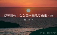 逆天操作！久久国产精品又出事 · 热点9578