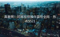 真敢啊！冈本视频操作震惊全网 · 热点5521