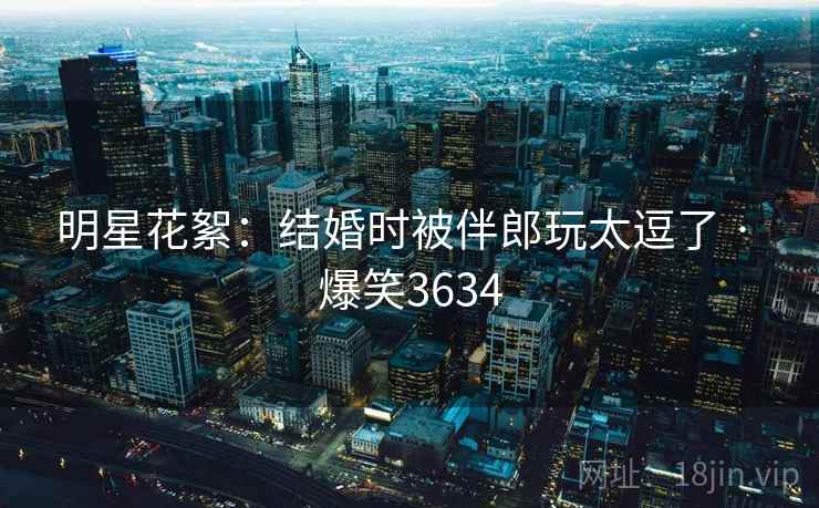 明星花絮:结婚时被伴郎玩太逗了 · 爆笑3634 明星花絮:结婚时被伴郎玩太逗了 · 爆笑3634