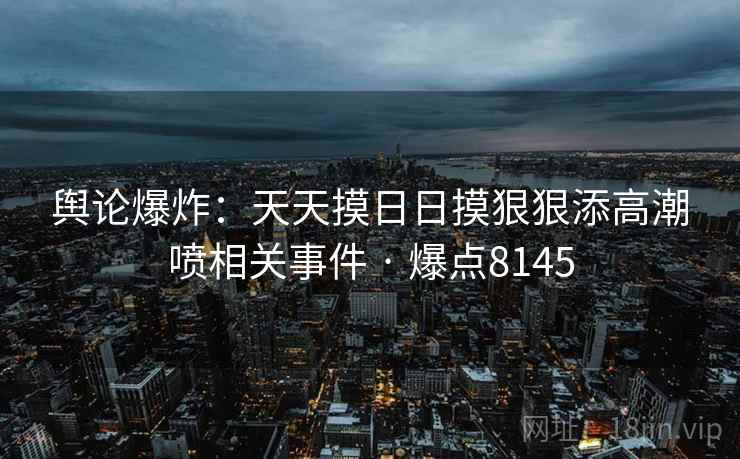 舆论爆炸:天天摸日日摸狠狠添高潮喷相关事件 · 爆点8145 舆论爆炸:天天摸日日摸狠狠添高潮喷相关事件 · 爆点8145
