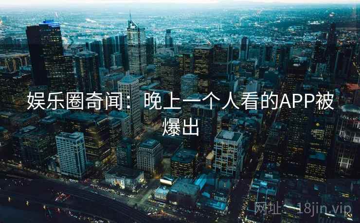 娱乐圈奇闻：晚上一个人看的APP被爆出
