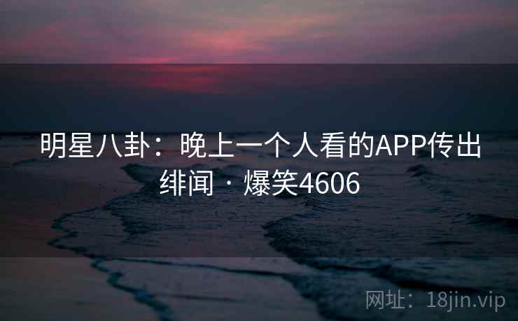 明星八卦：晚上一个人看的APP传出绯闻 · 爆笑4606