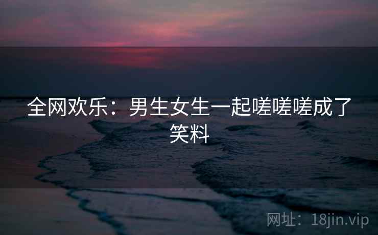 全网欢乐:男生女生一起嗟嗟嗟成了笑料 全网欢乐:男生女生一起嗟嗟嗟成了笑料