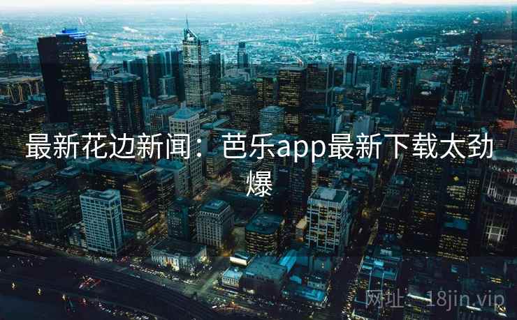 最新花边新闻：芭乐app最新下载太劲爆