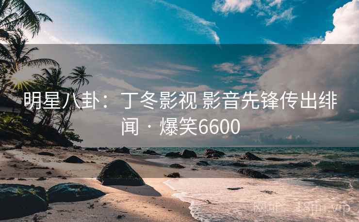明星八卦:丁冬影视 影音先锋传出绯闻 · 爆笑6600 明星八卦:丁冬影视 影音先锋传出绯闻 · 爆笑6600