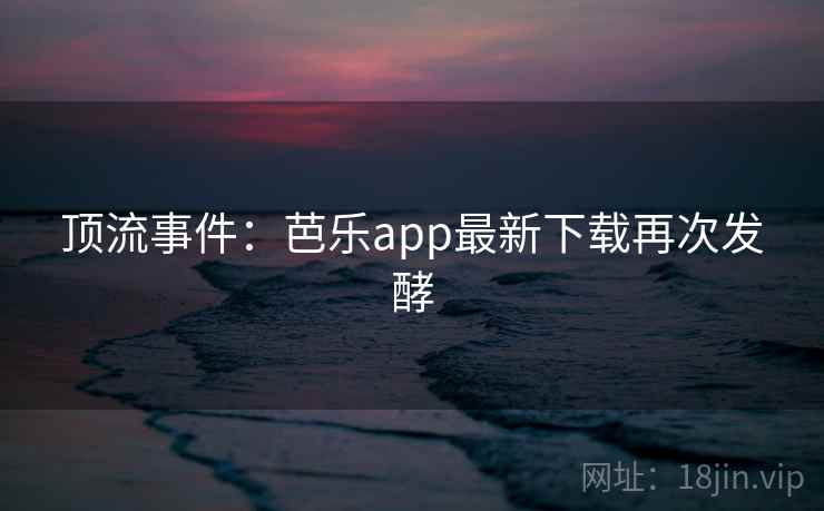 顶流事件:芭乐app最新下载再次发酵 顶流事件:芭乐app最新下载再次发酵
