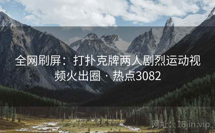 全网刷屏：打扑克牌两人剧烈运动视频火出圈 · 热点3082